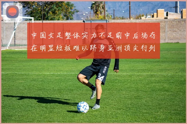 中国女足整体实力不足前中后场存在明显短板难以跻身亚洲顶尖行列