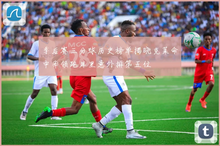 季后赛三分球历史榜单揭晓克莱命中率领跑库里意外排第五位