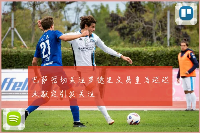 巴萨密切关注罗德里交易皇马迟迟未敲定引发关注