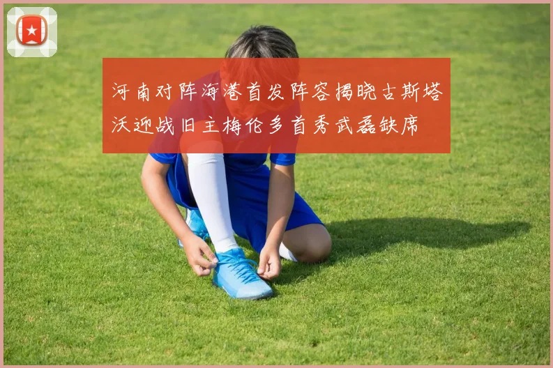 河南对阵海港首发阵容揭晓古斯塔沃迎战旧主梅伦多首秀武磊缺席