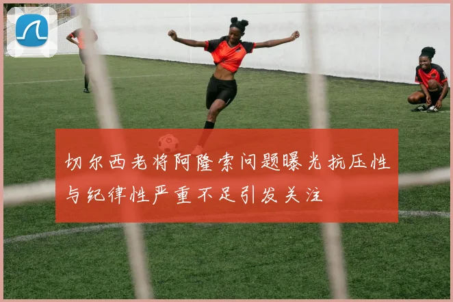 切尔西老将阿隆索问题曝光抗压性与纪律性严重不足引发关注