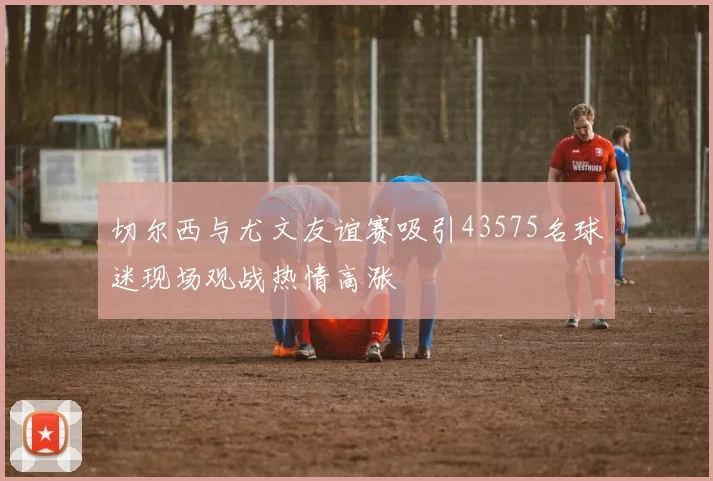 切尔西与尤文友谊赛吸引43575名球迷现场观战热情高涨