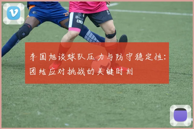 李国旭谈球队压力与防守稳定性：团结应对挑战的关键时刻