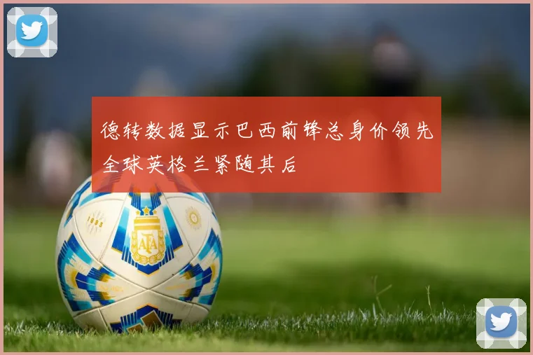 德转数据显示巴西前锋总身价领先全球英格兰紧随其后