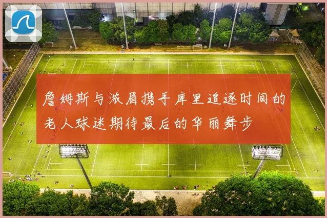 詹姆斯与浓眉携手库里追逐时间的老人球迷期待最后的华丽舞步