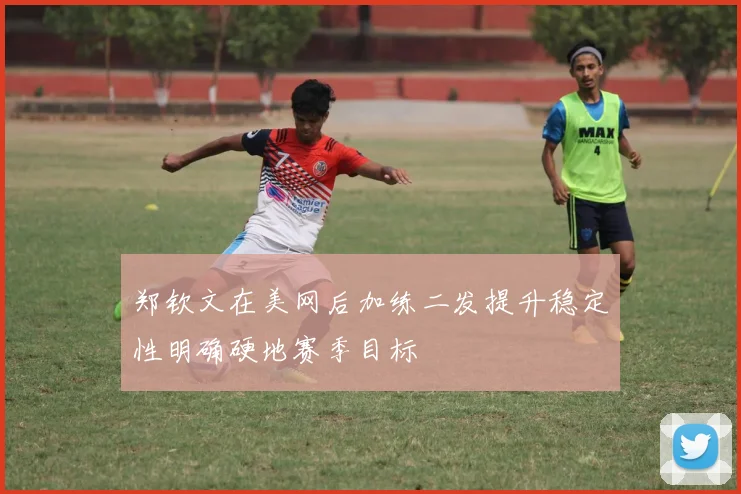 郑钦文在美网后加练二发提升稳定性明确硬地赛季目标