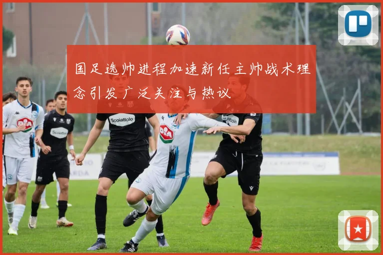 国足选帅进程加速新任主帅战术理念引发广泛关注与热议