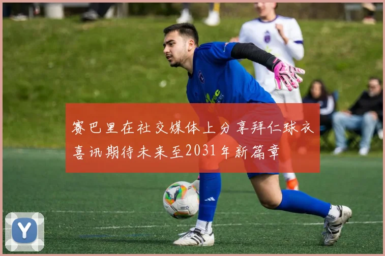 赛巴里在社交媒体上分享拜仁球衣喜讯期待未来至2031年新篇章