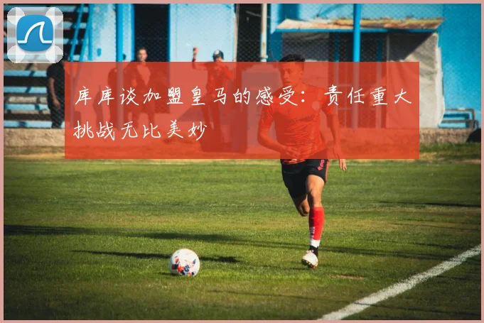 库库谈加盟皇马的感受:责任重大挑战无比美妙