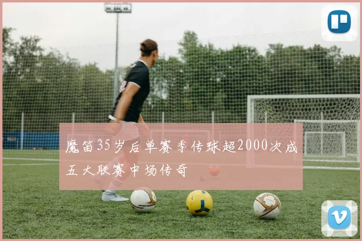 魔笛35岁后单赛季传球超2000次成五大联赛中场传奇