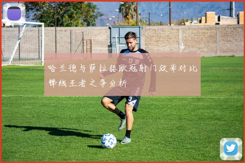 哈兰德与萨拉赫欧冠射门效率对比锋线王者之争分析