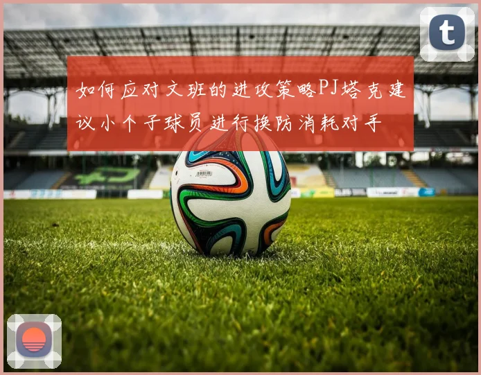如何应对文班的进攻策略PJ塔克建议小个子球员进行换防消耗对手