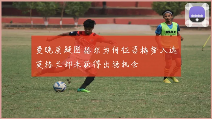 曼晚质疑图赫尔为何征召梅努入选英格兰却未获得出场机会