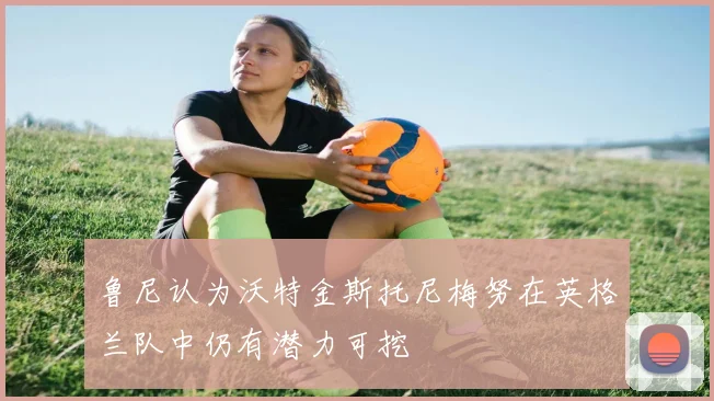 鲁尼认为沃特金斯托尼梅努在英格兰队中仍有潜力可挖