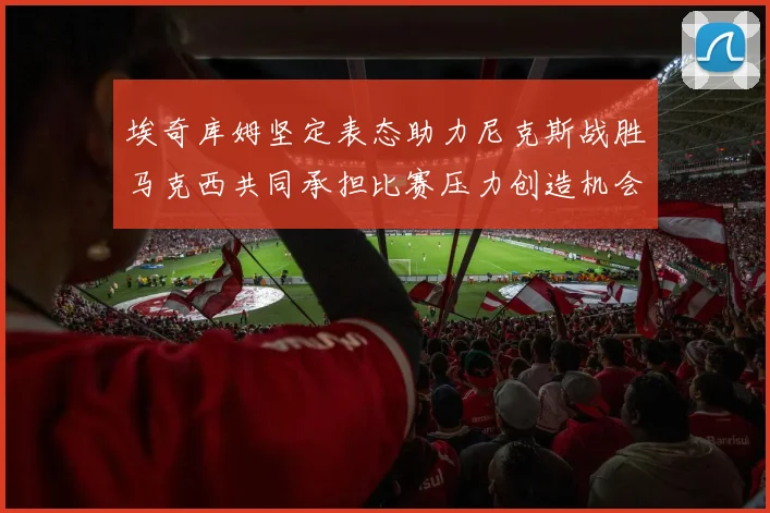 埃奇库姆坚定表态助力尼克斯战胜马克西共同承担比赛压力创造机会
