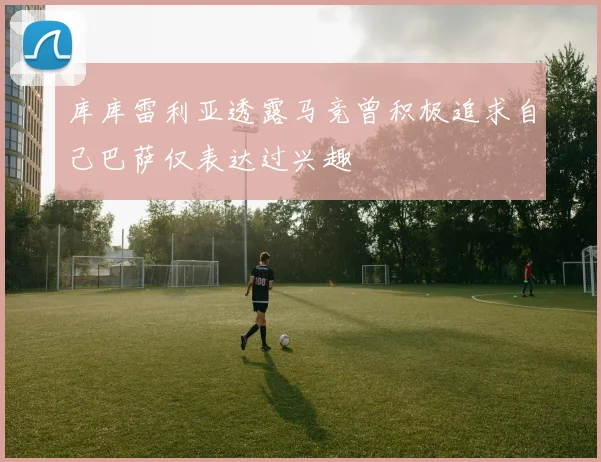 库库雷利亚透露马竞曾积极追求自己巴萨仅表达过兴趣