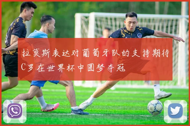 拉莫斯表达对葡萄牙队的支持期待C罗在世界杯中圆梦夺冠