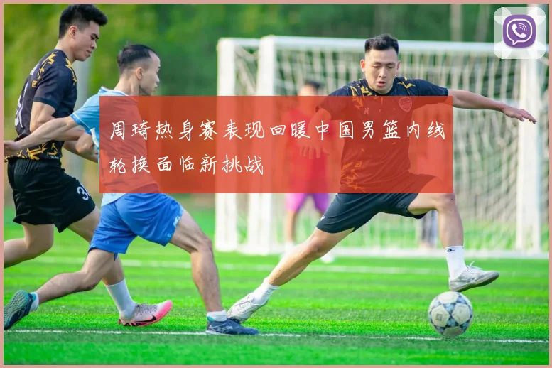 周琦热身赛表现回暖中国男篮内线轮换面临新挑战