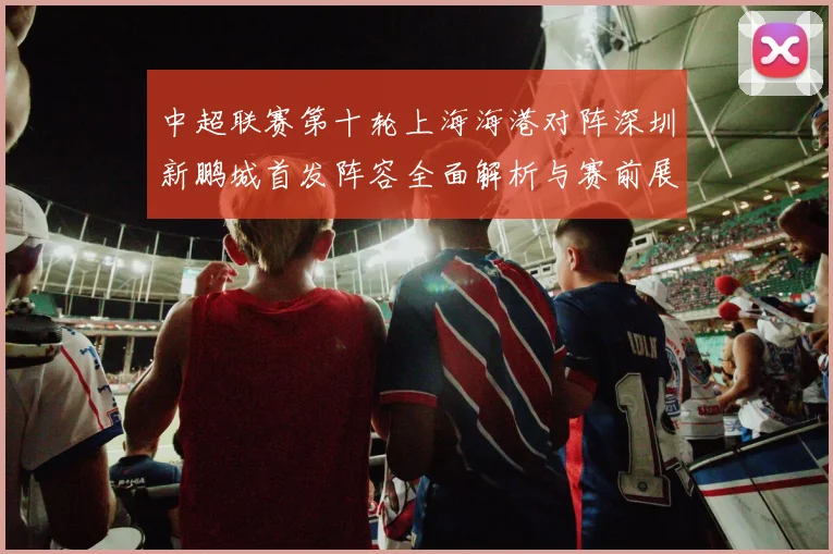 中超联赛第十轮上海海港对阵深圳新鹏城首发阵容全面解析与赛前展望