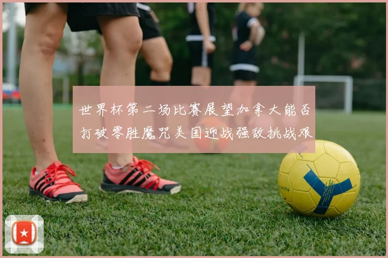 世界杯第二场比赛展望加拿大能否打破零胜魔咒美国迎战强敌挑战艰巨