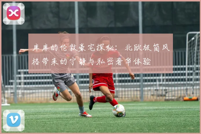 库库的伦敦豪宅探秘：北欧极简风格带来的宁静与私密奢华体验