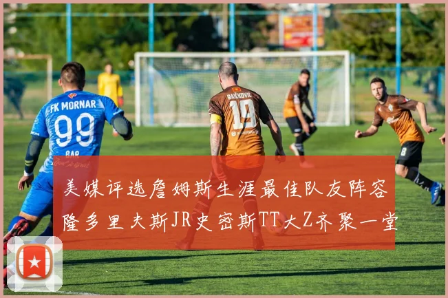 美媒评选詹姆斯生涯最佳队友阵容隆多里夫斯JR史密斯TT大Z齐聚一堂